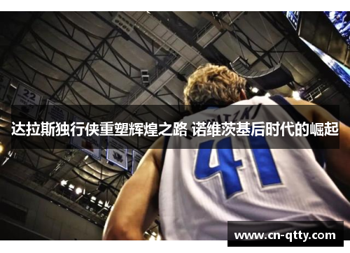达拉斯独行侠重塑辉煌之路 诺维茨基后时代的崛起 达拉斯独行侠重塑辉煌之路 诺维茨基后时代的崛起