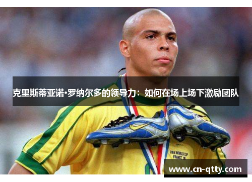 克里斯蒂亚诺·罗纳尔多的领导力:如何在场上场下激励团队 克里斯蒂亚诺·罗纳尔多的领导力:如何在场上场下激励团队